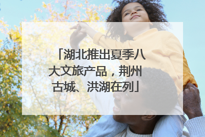 湖北推出夏季八大文旅产品，荆州古城、洪湖在列