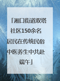 湘口街道双塔社区150余名居民在传统民俗中医养生中共赴端午