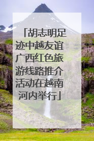 胡志明足迹中越友谊广西红色旅游线路推介活动在越南河内举行