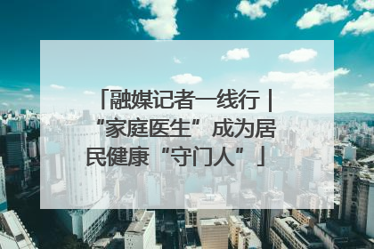 融媒记者一线行｜“家庭医生”成为居民健康“守门人”