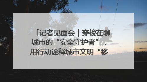 记者见面会｜穿梭在聊城市的“安全守护者”，用行动诠释城市文明“移动坐标”的温暖力量