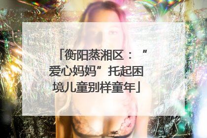 衡阳蒸湘区：“爱心妈妈”托起困境儿童别样童年