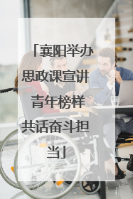 襄阳举办思政课宣讲 青年榜样共话奋斗担当