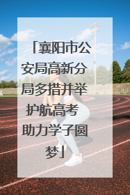 襄阳市公安局高新分局多措并举护航高考 助力学子圆梦
