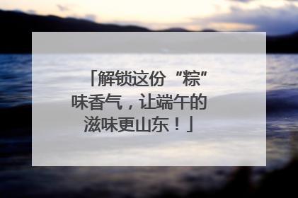 解锁这份“粽”味香气，让端午的滋味更山东！