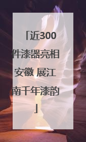 近300件漆器亮相安徽 展江南千年漆韵