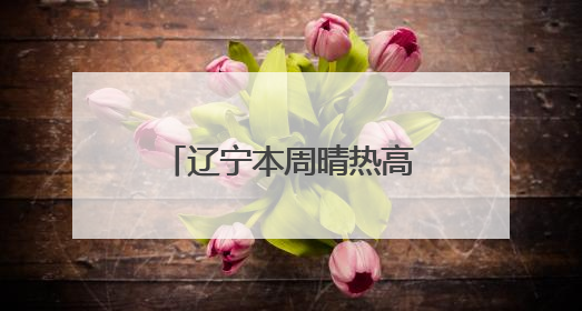 辽宁本周晴热高温天气延续，“避晒补水”很关键