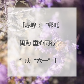 赤峰：“哪吒闹海 童心同行”庆“六一”