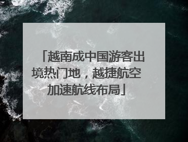 越南成中国游客出境热门地，越捷航空加速航线布局
