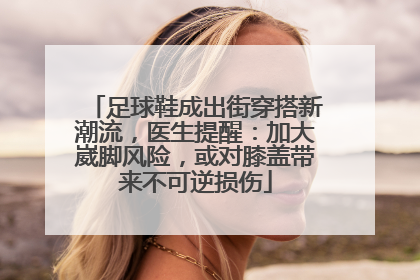足球鞋成出街穿搭新潮流，医生提醒：加大崴脚风险，或对膝盖带来不可逆损伤