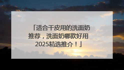 适合干皮用的洗面奶推荐，洗面奶哪款好用2025精选推介！