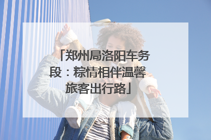 郑州局洛阳车务段：粽情相伴温馨旅客出行路