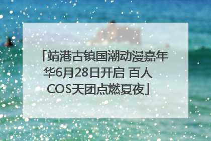 靖港古镇国潮动漫嘉年华6月28日开启 百人COS天团点燃夏夜
