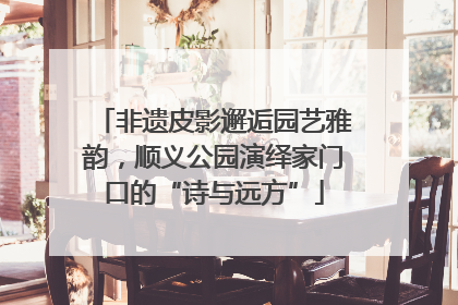 非遗皮影邂逅园艺雅韵，顺义公园演绎家门口的“诗与远方”