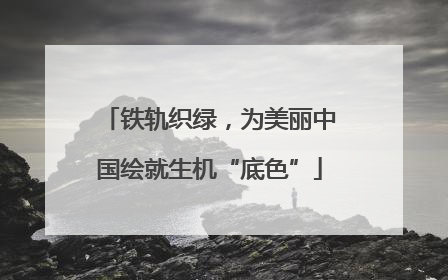 铁轨织绿，为美丽中国绘就生机“底色”