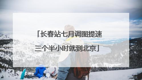 长春站七月调图提速 三个半小时就到北京