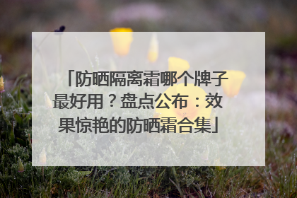 防晒隔离霜哪个牌子最好用？盘点公布：效果惊艳的防晒霜合集