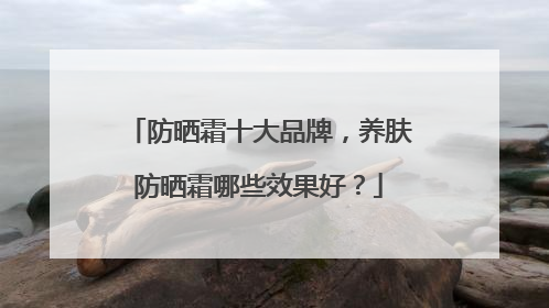 防晒霜十大品牌，养肤防晒霜哪些效果好？