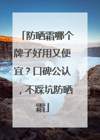 防晒霜哪个牌子好用又便宜？口碑公认，不踩坑防晒霜