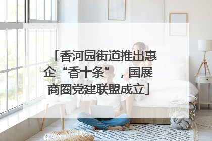 香河园街道推出惠企“香十条”，国展商圈党建联盟成立