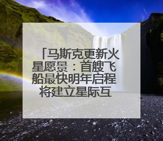 马斯克更新火星愿景：首艘飞船最快明年启程 将建立星际互联网