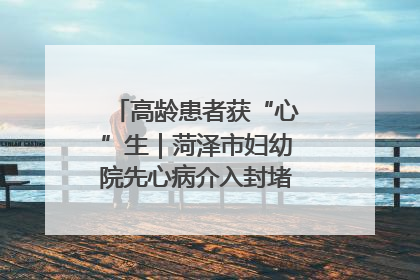 高龄患者获“心”生｜菏泽市妇幼院先心病介入封堵术实现技术突破