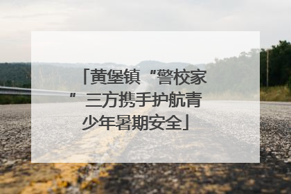 黄堡镇“警校家”三方携手护航青少年暑期安全