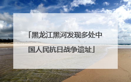 黑龙江黑河发现多处中国人民抗日战争遗址