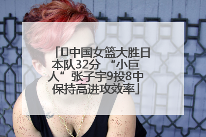 ﻿中国女篮大胜日本队32分 “小巨人”张子宇9投8中保持高进攻效率