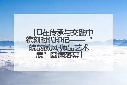 ﻿在传承与交融中镌刻时代印记——“皖韵徽风·师晶艺术展”圆满落幕