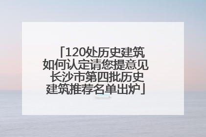 120处历史建筑如何认定请您提意见 长沙市第四批历史建筑推荐名单出炉