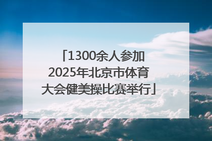 1300余人参加 2025年北京市体育大会健美操比赛举行