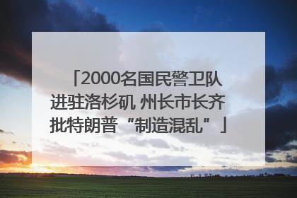 2000名国民警卫队进驻洛杉矶 州长市长齐批特朗普“制造混乱”