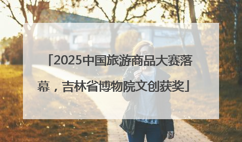 2025中国旅游商品大赛落幕，吉林省博物院文创获奖