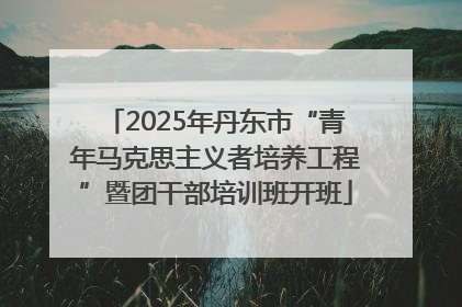 2025年丹东市“青年马克思主义者培养工程”暨团干部培训班开班