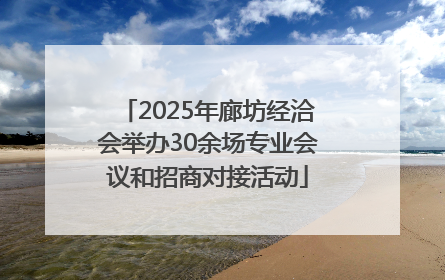2025年廊坊经洽会举办30余场专业会议和招商对接活动