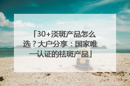 30+淡斑产品怎么选？大户分享：国家唯一认证的祛斑产品