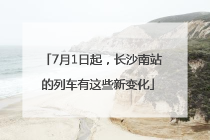 7月1日起，长沙南站的列车有这些新变化