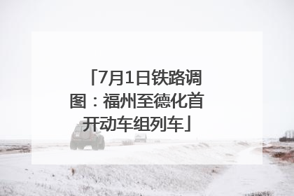 7月1日铁路调图：福州至德化首开动车组列车