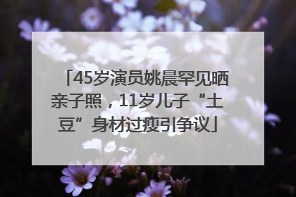 45岁演员姚晨罕见晒亲子照，11岁儿子“土豆”身材过瘦引争议