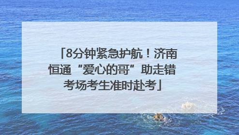 8分钟紧急护航！济南恒通“爱心的哥”助走错考场考生准时赴考