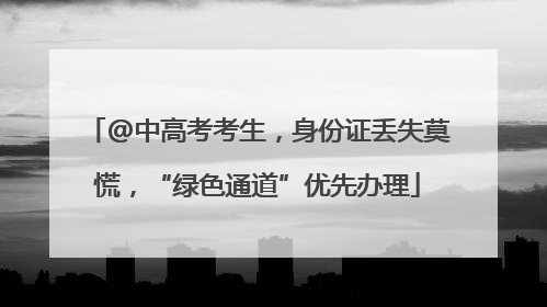 @中高考考生，身份证丢失莫慌，“绿色通道”优先办理